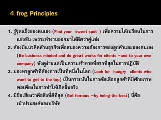 1. รูจุดแข็งของตนเอง (Find your “sweet spot”) เพื่อความได้เปรียบในการ
้
แข่งขัน เพราะทางานออกมาได้ดีกว่าคู่แข่ง
2. ต้องมีแนวคิดด้านธุรกิจเพื่อสนองความต้องการของลูกค้าและของตนเอง
(Be business minded and do great works for clients -and to your own
company) ฟั งดูง่ายแต่เป็ นความท้าทายที่ยากที่สุดในการปฏิบติ
ั
3. มองหาลูกค้าที่ตองการเป็ นที่หนึ่งในโลก (Look for “hungry” clients who
้
want to get to the top) เป็ นการเน้นในการคัดเลือกลูกค้าที่มีศกยภาพ
ั
พอเพียงในการทาให้เกิดขึ้นจริง
4. มีชื่อเสียงว่าคือสิ่งที่ดีที่สุด (Get famous –by being the best) นี่คือ
เป้ าประสงค์ของบริษท
ั

 