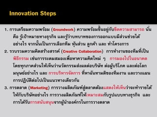 1. การเตรียมความพร้อม (Groundwork) ความพร้อมขึ้นอยูกบขีดความสามารถ นั ่น
่ ั
คือ รูเ้ ป้ าหมายทางธุรกิจ และรูว่าบทบาทของการออกแบบมีส่วนช่วยได้
้
อย่างไร จากนั้นเป็ นการเลือกทีม หุนส่วน ลูกค้า และ ทาโครงการ
้
2. รวบรวมความคิดสร้างสรรค์ (Creative Collaboration) การทางานของทีมที่เป็ น
พิธีกรรม เช่นการระดมสมองเพื่อหาความคิดใหม่ ๆ การมองไปในอนาคต
โดยทุกภาคส่วนให้เห็นว่านวัตกรรมส่งผลต่อบริษัท ต่อผูบริโภค และต่อโลก
้
มนุษย์อย่างไร และ การบริหารจัดการ ที่หาฉันทามติของทีมงาน และวางแผน
การปฏิบตตอไปเป็ นแนวทางเดียวกัน
ั ิ ่
3. การตลาด (Marketing) การวางผลิตภัณฑ์สู่ตลาดต้องแสดงให้เห็นว่าจะทารายได้
ให้กบบริษัทอย่างไร การวางผลิตภัณฑ์ให้เหมาะสมกับรูปแบบทางธุรกิจ และ
ั
การได้รบการสนับสนุนจากผูนาองค์กรในการวางตลาด
ั
้

 