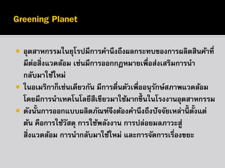 




อุตสาหกรรมในยุโรปมีการคานึงถึงผลกระทบของการผลิตสินค้าที่
มีตอสิ่งแวดล้อม เช่นมีการออกกฏหมายเพื่อส่งเสริมการนา
่
กลับมาใช้ใหม่
ในอเมริกาก็เช่นเดียวกัน มีการตืนตัวเพื่ออนุรกษ์สภาพแวดล้อม
่
ั
โดยมีการนาเทคโนโลยีสีเขียวมาใช้มากขึ้นในโรงงานอุตสาหกรรม
ดังนั้นการออกแบบผลิตภัณฑ์จงต้องคานึงถึงปั จจัยเหล่านี้ตั้งแต่
ึ
ต้น คือการใช้วสดุ การใช้พลังงาน การปล่อยมลภาวะสู่
ั
สิ่งแวดล้อม การนากลับมาใช้ใหม่ และการจัดการเรืองขยะ
่

 