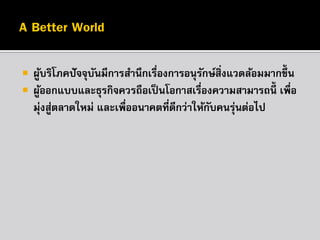 


ผูบริโภคปั จจุบนมีการสานึกเรืองการอนุรกษ์สิ่งแวดล้อมมากขึ้น
้
ั
่
ั
ผูออกแบบและธุรกิจควรถือเป็ นโอกาสเรืองความสามารถนี้ เพื่อ
้
่
มุ่งสูตลาดใหม่ และเพื่ออนาคตที่ดีกว่าให้กบคนรุนต่อไป
่
ั
่

 