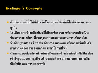 




ถ้าผลิตภัณฑ์น้นไม่ดีสาหรับโลกมนุษย์ สิ่งนั้นก็ไม่ดีพอต่อการทา
ั
ธุรกิจ
ไม่เพียงแค่สร้างผลิตภัณฑ์ที่เป็ นนวัตกรรม นวัตกรรมต้องเป็ น
วัฒนธรรมองค์กร ที่รวมบุคลากรและกระบวนการเข้ามาด้วย
นาด้วยยุทธศาสตร์ รองรับด้วยการออกแบบ เพื่อการปรับตัวเข้า
กับความต้องการของตลาดและหาโอกาสใหม่
นักออกแบบต้องคิดอย่างนักธุรกิจและสร้างสรรค์อย่างศิลปิ น ต้อง
เข้าใจรูปแบบทางธุรกิจ เป้ าประสงค์ ความสามารถทางการเงิน
ข้อจากัด และความคาดหวัง

 
