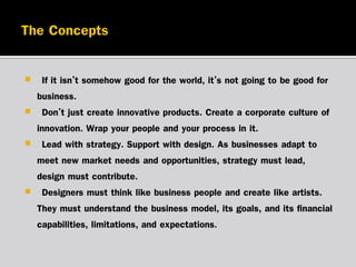 

“If it isn’t somehow good for the world, it’s not going to be good for
business.”
 “Don’t just create innovative products. Create a corporate culture of
innovation. Wrap your people and your process in it.”
 “Lead with strategy. Support with design. As businesses adapt to
meet new market needs and opportunities, strategy must lead,
design must contribute.”
 “Designers must think like business people and create like artists.
They must understand the business model, its goals, and its financial
capabilities, limitations, and expectations.”

 