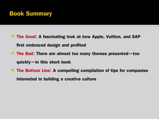 



The Good: A fascinating look at how Apple, Vuitton, and SAP
first embraced design and profited
The Bad: There are almost too many themes presented—too
quickly—in this short book
The Bottom Line: A compelling compilation of tips for companies
interested in building a creative culture

 