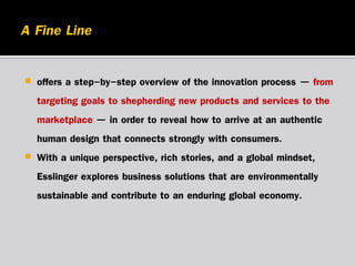 



offers a step-by-step overview of the innovation process — from
targeting goals to shepherding new products and services to the
marketplace — in order to reveal how to arrive at an authentic
human design that connects strongly with consumers.
With a unique perspective, rich stories, and a global mindset,
Esslinger explores business solutions that are environmentally
sustainable and contribute to an enduring global economy.

 