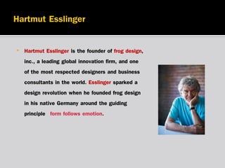 •

Hartmut Esslinger is the founder of frog design,
inc., a leading global innovation firm, and one
of the most respected designers and business
consultants in the world. Esslinger sparked a
design revolution when he founded frog design
in his native Germany around the guiding
principle “form follows emotion.”

 