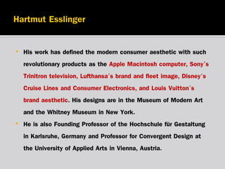 •

•

His work has defined the modern consumer aesthetic with such
revolutionary products as the Apple Macintosh computer, Sony's
Trinitron television, Lufthansa's brand and fleet image, Disney's
Cruise Lines and Consumer Electronics, and Louis Vuitton's
brand aesthetic. His designs are in the Museum of Modern Art
and the Whitney Museum in New York.
He is also Founding Professor of the Hochschule für Gestaltung
in Karlsruhe, Germany and Professor for Convergent Design at
the University of Applied Arts in Vienna, Austria.

 