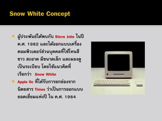 

ผูประพันธ์ได้พบกับ Steve Jobs ในปี
้
ค.ศ. 1982 และได้ออกแบบเครื่อง
คอมพิวเตอร์ส่วนบุคคลที่ใช้โทนสี
ขาว สะอาด มีขนาดเล็ก และมองดู
เป็ นระเบียบ โดยใช้แนวคิดที่
เรียกว่า “Snow White”
 Apple IIc ที่ได้รบการยกย่องจาก
ั
นิตยสาร Times ว่าเป็ นการออกแบบ
ยอดเยี่ยมแห่งปี ใน ค.ศ. 1984

 