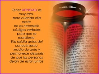 Tener  AFINIDAD  es muy raro,  pero cuando ella existe  no es necesario códigos verbales para que se manifieste  Ella existía antes del conocimiento  irradia durante y permanece después de que las personas dejan de estar juntas  