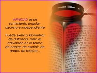 AFINIDAD  es un sentimiento singular  discreto e independiente  Puede existir a kilómetros de distancia, pero es adivinado en la forma de hablar, de escribir, de andar, de respirar... 