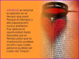 AFINIDAD  es retornar la relación en el tiempo que paró  Porque él (tiempo) y ella (separación) nunca existieron.  Fue apenas la oportunidad dada (sacada) por el tiempo para que la maduración pudiese ocurrir y que cada persona pudiese ser cada vez "mayor".  