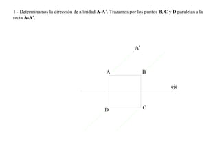 1.- Determinamos la dirección de afinidad A-A’. Trazamos por los puntos B, C y D paralelas a la
recta A-A’.
eje
A B
CD
A'
 