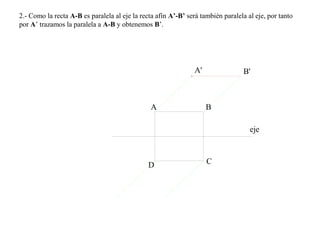 2.- Como la recta A-B es paralela al eje la recta afín A’-B’ será también paralela al eje, por tanto
por A’ trazamos la paralela a A-B y obtenemos B’.
eje
A B
CD
A' B'
 