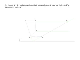 2º.- Unimos A y B y prolongamos hasta el eje unimos el punto de corte con el eje con B' y
obtenemos el vértice A'.
A
B B'
C
D
Eje
A'
 
