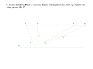 4º.- Unimos por ultimo D con C y su punto de corte con el eje lo unimos con C' y obtenemos el
vértice que nos falta D'
A
B B'
C
D
Eje
A' D'
C'
 