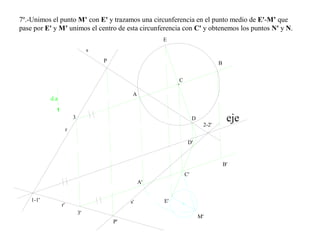 7º.-Unimos el punto M’ con E' y trazamos una circunferencia en el punto medio de E'-M’ que
pase por E' y M’ unimos el centro de esta circunferencia con C' y obtenemos los puntos N' y N.
r'
s'
C
s
r
eje
P
P'
d.a
C'
A
B
A'
B'
E
D
D'
E'
M'
1-1'
2-2'
3
3'
 