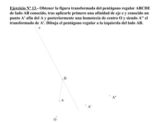 Ejercicio Nº 13.- Obtener la figura transformada del pentágono regular ABCDE
de lado AB conocido, tras aplicarle primero una afinidad de eje e y conocido un
punto A' afín del A y posteriormente una homotecia de centro O y siendo A'' el
transformado de A'. Dibuja el pentágono regular a la izquierda del lado AB.
A
O
B
e
A'
A''
 