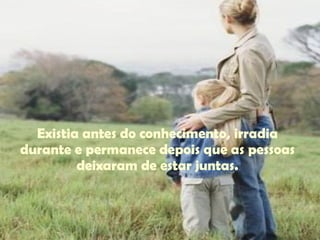 Existia antes do conhecimento, irradia durante e permanece depois que as pessoas deixaram de estar juntas. 