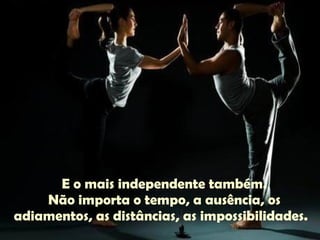E o mais independente também. Não importa o tempo, a ausência, os adiamentos, as distâncias, as impossibilidades.  