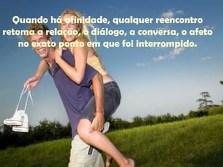 Quando há afinidade, qualquer reencontro retoma a relação, o diálogo, a conversa, o afeto no exato ponto em que foi interrompido. 