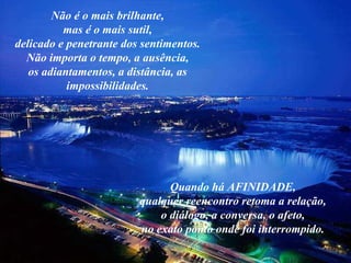 Não é o mais brilhante, mas é o mais sutil, delicado e penetrante dos sentimentos. Não importa o tempo, a ausência, os adiantamentos, a distância, as impossibilidades. Quando há AFINIDADE, qualquer reencontro retoma a relação, o diálogo, a conversa, o afeto, no exato ponto onde foi interrompido. 