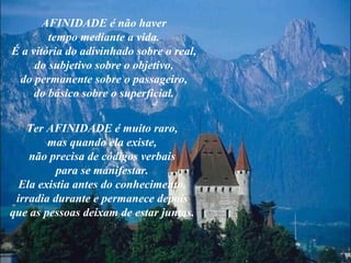 AFINIDADE é não haver tempo mediante a vida. É a vitória do adivinhado sobre o real, do subjetivo sobre o objetivo, do permanente sobre o passageiro, do básico sobre o superficial. Ter AFINIDADE é muito raro, mas quando ela existe, não precisa de códigos verbais para se manifestar. Ela existia antes do conhecimento, irradia durante e permanece depois que as pessoas deixam de estar juntas. 