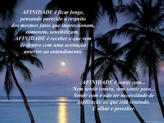 AFINIDADE é ficar longe, pensando parecido a respeito dos mesmos fatos que impressionam, comovem, sensibilizam.  AFINIDADE é receber o que vem de dentro com uma aceitação anterior ao entendimento. AFINIDADE é sentir com... Nem sentir contra, sem sentir para... Sentir com e não ter necessidade de explicação do que está sentindo. É olhar e perceber. 