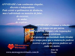 AFINIDADE é um sentimento singular, discreto e independente. Pode existir a quilômetros de distância, mas é adivinhado na maneira de falar, de escrever, de andar, de respirar...  www.mensagensvirtuais.com.br AFINIDADE é retomar a relação no tempo em que parou. Porque ele (tempo) e ela (separação) nunca existiram. Foi apenas a oportunidade dada (tirada) pelo tempo para que a maturação pudesse ocorrer e que cada pessoa pudesse ser cada vez maior. Artur da Távola 