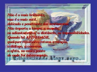 Não é o mais brilhante, mas é o mais sutil, delicado e penetrante dos sentimentos. Não importa o tempo, a ausência, os adiantamentos, a distância, as impossibilidades. Quando há AFINIDADE,  qualquer reencontro retoma a relação, o diálogo, a conversa, o afeto, no exato ponto de onde foi interrompido.   