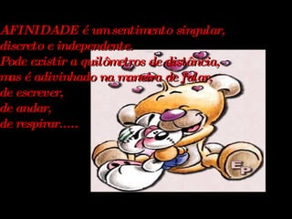 AFINIDADE é um sentimento singular, discreto e independente. Pode existir a quilômetros de distância, mas é adivinhado na maneira de falar, de escrever, de andar, de respirar.....   