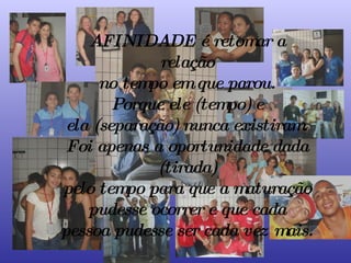 AFINIDADE é retomar a relação no tempo em que parou. Porque ele (tempo) e ela (separação) nunca existiram. Foi apenas a oportunidade dada (tirada) pelo tempo para que a maturação pudesse ocorrer e que cada pessoa pudesse ser cada vez mais. 