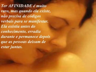 Ter AFINIDADE é muito raro, mas quando ela existe, não precisa de códigos verbais para se manifestar. Ela existia antes do conhecimento, erradia durante e permanece depois  que as pessoas deixam de estar juntas. 