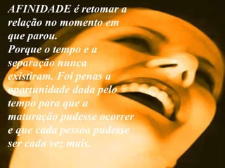 AFINIDADE é retomar a relação no momento em que parou.  Porque o tempo e a separação nunca existiram. Foi penas a oportunidade dada pelo tempo para que a maturação pudesse ocorrer e que cada pessoa pudesse ser cada vez mais. . 
