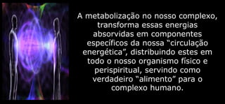 A metabolização no nosso complexo,
transforma essas energias
absorvidas em componentes
específicos da nossa “circulação
energética”, distribuindo estes em
todo o nosso organismo físico e
perispiritual, servindo como
verdadeiro “alimento” para o
complexo humano.
 