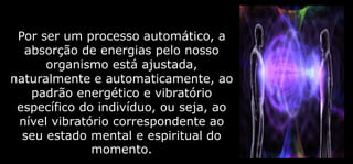 Por ser um processo automático, a
absorção de energias pelo nosso
organismo está ajustada,
naturalmente e automaticamente, ao
padrão energético e vibratório
específico do indivíduo, ou seja, ao
nível vibratório correspondente ao
seu estado mental e espiritual do
momento.
 