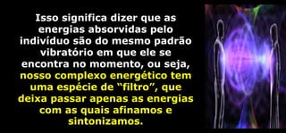 Isso significa dizer que as
energias absorvidas pelo
indivíduo são do mesmo padrão
vibratório em que ele se
encontra no momento, ou seja,
nosso complexo energético tem
uma espécie de “filtro”, que
deixa passar apenas as energias
com as quais afinamos e
sintonizamos.
 