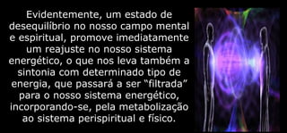Evidentemente, um estado de
desequilíbrio no nosso campo mental
e espiritual, promove imediatamente
um reajuste no nosso sistema
energético, o que nos leva também a
sintonia com determinado tipo de
energia, que passará a ser “filtrada”
para o nosso sistema energético,
incorporando-se, pela metabolização
ao sistema perispiritual e físico.
 