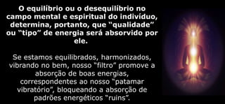 O equilíbrio ou o desequilíbrio no
campo mental e espiritual do indivíduo,
determina, portanto, que “qualidade”
ou “tipo” de energia será absorvido por
ele.
Se estamos equilibrados, harmonizados,
vibrando no bem, nosso “filtro” promove a
absorção de boas energias,
correspondentes ao nosso “patamar
vibratório”, bloqueando a absorção de
padrões energéticos “ruins”.
 