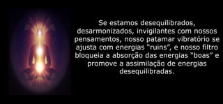 Se estamos desequilibrados,
desarmonizados, invigilantes com nossos
pensamentos, nosso patamar vibratório se
ajusta com energias “ruins”, e nosso filtro
bloqueia a absorção das energias “boas” e
promove a assimilação de energias
desequilibradas.
 