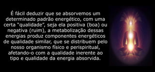É fácil deduzir que se absorvemos um
determinado padrão energético, com uma
certa “qualidade”, seja ela positiva (boa) ou
negativa (ruim), a metabolização dessas
energias produz componentes energéticos
de qualidade similar, que se distribuem pelo
nosso organismo físico e perispiritual,
afetando-o com a qualidade inerente ao
tipo e qualidade da energia absorvida.
 