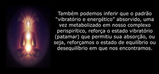 Também podemos inferir que o padrão
“vibratório e energético” absorvido, uma
vez metabolizado em nosso complexo
perispirítico, reforça o estado vibratório
(patamar) que permitiu sua absorção, ou
seja, reforçamos o estado de equilíbrio ou
desequilíbrio em que nos encontramos.
 