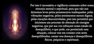 Por isso é necessário a vigilância constante sobre nossa
sintonia mental e espiritual, para que não nos
deixemos levar pelos pensamentos inadequados, pelas
vibrações negativas, pelos sentimentos menos dignos,
pelas emoções descontroladas, pois isso permitirá que
iniciemos um processo de absorção de energias
negativas, que por sua vez reforçam nosso estado de
desequilíbrio, o que pode, em persistindo esta
situação, colocar-nos em contato com seres
desequilibrados, causar-nos doenças e desequilíbrios
físicos, psíquicos e espirituais.
 