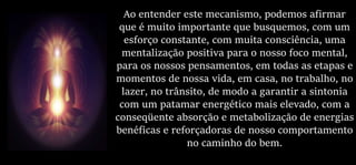 Ao entender este mecanismo, podemos afirmar
que é muito importante que busquemos, com um
esforço constante, com muita consciência, uma
mentalização positiva para o nosso foco mental,
para os nossos pensamentos, em todas as etapas e
momentos de nossa vida, em casa, no trabalho, no
lazer, no trânsito, de modo a garantir a sintonia
com um patamar energético mais elevado, com a
conseqüente absorção e metabolização de energias
benéficas e reforçadoras de nosso comportamento
no caminho do bem.
 