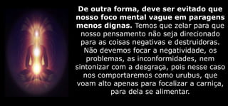 De outra forma, deve ser evitado que
nosso foco mental vague em paragens
menos dignas. Temos que zelar para que
nosso pensamento não seja direcionado
para as coisas negativas e destruidoras.
Não devemos focar a negatividade, os
problemas, as inconformidades, nem
sintonizar com a desgraça, pois nesse caso
nos comportaremos como urubus, que
voam alto apenas para focalizar a carniça,
para dela se alimentar.
 