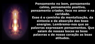 Pensamento no bem, pensamento
calmo, pensamento positivo,
pensamento criador, foco no amor e na
caridade.
Esse é o caminho da mentalização, da
sintonia e da absorção das boas
energias. Lembremo-nos que as
palavras expressam pensamentos. Que
saiam de nossas bocas as boas
palavras e de nosso coração as boas
atitudes.
 
