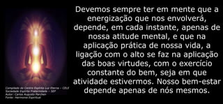 Devemos sempre ter em mente que a
energização que nos envolverá,
depende, em cada instante, apenas de
nossa atitude mental, e que na
aplicação prática de nossa vida, a
ligação com o alto se faz na aplicação
das boas virtudes, com o exercício
constante do bem, seja em que
atividade estivermos. Nosso bem-estar
depende apenas de nós mesmos.
Compilado do Centro Espírita Luz Eterna – CELE
Sociedade Espírita Fraternidade – SEF
Autor: Carlos Augusto Parchen
Fonte: Harmonia Espiritual
 