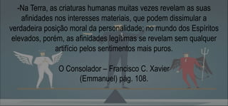 -Na Terra, as criaturas humanas muitas vezes revelam as suas
afinidades nos interesses materiais, que podem dissimular a
verdadeira posição moral da personalidade; no mundo dos Espíritos
elevados, porém, as afinidades legítimas se revelam sem qualquer
artifício pelos sentimentos mais puros.
O Consolador – Francisco C. Xavier
(Emmanuel) pág. 108.
 