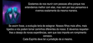 Gostamos de nos reunir com pessoas afins porque nos
entendemos melhor com elas, mas nem por isso pensamos e
vivemos exatamente da mesma maneira.
Se assim fosse, a evolução teria de estagnar. Nossos filhos mais afins, mais
ligados a nós podem tomar caminhos diferentes do nosso. E devemos respeitar-
lhes o desejo de novas experiências, sem que isso importe em rompimento
conosco.
Cada Espírito deve ter a jurisdição de si mesmo.
 