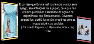 É por isso que Emmanuel nos lembra o amor sem
apego, sem intenções de sujeição, para que não
criemos problemas à liberdade de ação e de
experiências dos filhos casados. Devemos
ampará-los, auxiliá-los e não torturá-los com as
nossas exigências egoístas.
( Na Era do Espírito - J. Herculano Pires - pág.
136)
 