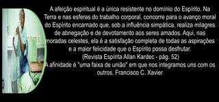 A afeição espiritual é a única resistente no domínio do Espírito. Na
Terra e nas esferas do trabalho corporal, concorre para o avanço moral
do Espírito encarnado que, sob a influência simpática, realiza milagres
de abnegação e de devotamento aos seres amados. Aqui, nas
moradas celestes, ela é a satisfação completa de todas as aspirações
e a maior felicidade que o Espírito possa desfrutar.
(Revista Espírita Allan Kardec - pág. 52)
A afinidade é "uma faixa de união" em que nos integramos uns com os
outros. Francisco C. Xavier
 