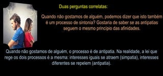 Duas perguntas correlatas:
Quando não gostamos de alguém, podemos dizer que isto também
é um processo de sintonia? Gostaria de saber se as antipatias
seguem o mesmo princípio das afinidades.
Quando não gostamos de alguém, o processo é de antipatia. Na realidade, a lei que
rege os dois processos é a mesma: interesses iguais se atraem (simpatia), interesses
diferentes se repelem (antipatia).
 